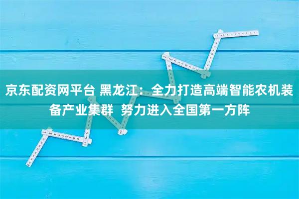 京东配资网平台 黑龙江：全力打造高端智能农机装备产业集群  努力进入全国第一方阵