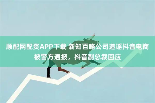 顺配网配资APP下载 新知百略公司造谣抖音电商被警方通报，抖音副总裁回应