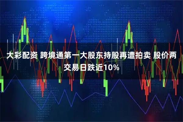 大彩配资 跨境通第一大股东持股再遭拍卖 股价两交易日跌近10%