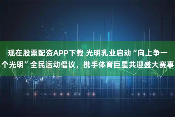现在股票配资APP下载 光明乳业启动“向上争一个光明”全民运动倡议，携手体育巨星共迎盛大赛事