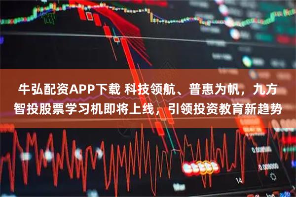 牛弘配资APP下载 科技领航、普惠为帆，九方智投股票学习机即将上线，引领投资教育新趋势