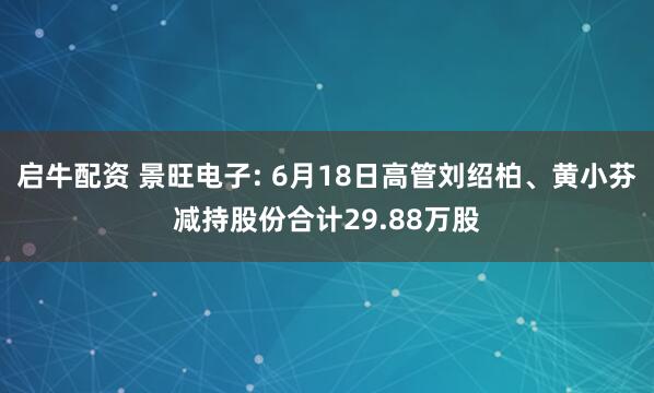 启牛配资 景旺电子: 6月18日高管刘绍柏、黄小芬减持股份合计29.88万股