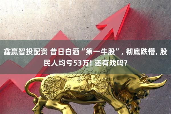 鑫赢智投配资 昔日白酒“第一牛股”, 彻底跌懵, 股民人均亏53万! 还有戏吗?