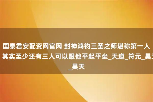 国泰君安配资网官网 封神鸿钧三圣之师堪称第一人，其实至少还有三人可以跟他平起平坐_天道_符元_昊天