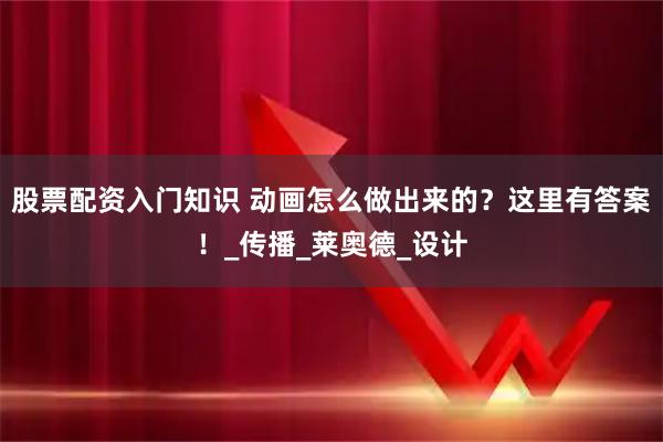 股票配资入门知识 动画怎么做出来的？这里有答案！_传播_莱奥德_设计