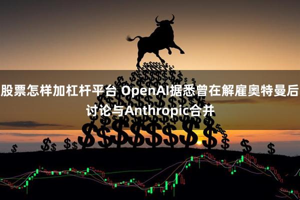 股票怎样加杠杆平台 OpenAI据悉曾在解雇奥特曼后讨论与Anthropic合并