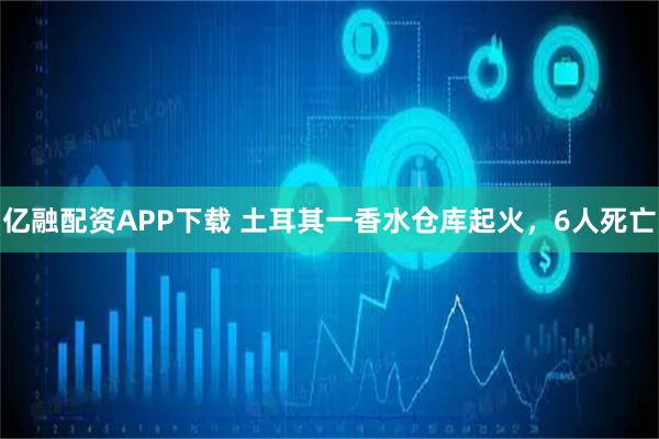 亿融配资APP下载 土耳其一香水仓库起火，6人死亡