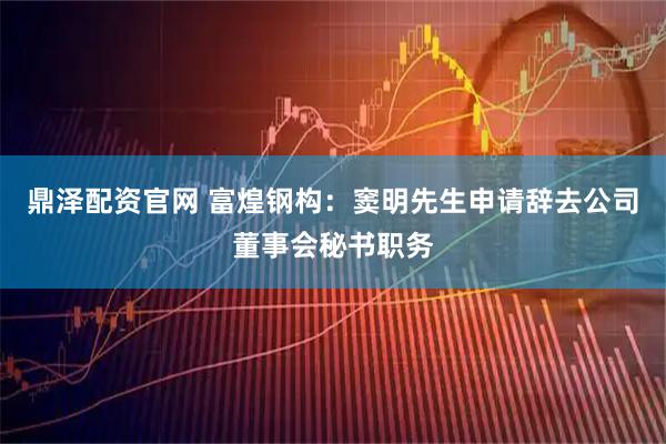 鼎泽配资官网 富煌钢构：窦明先生申请辞去公司董事会秘书职务