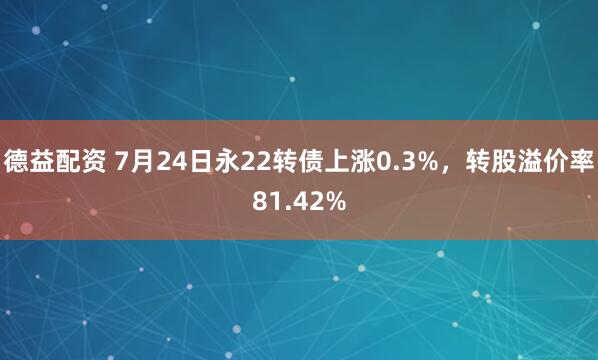 德益配资 7月24日永22转债上涨0.3%，转股溢价率81.42%