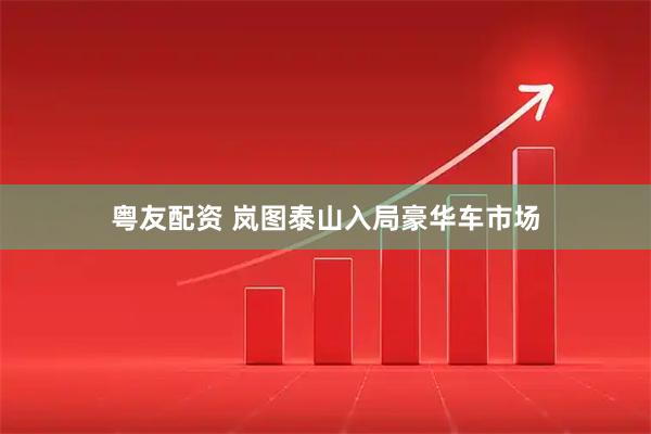 粤友配资 岚图泰山入局豪华车市场