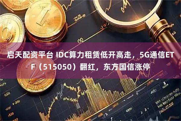 启天配资平台 IDC算力租赁低开高走，5G通信ETF（515050）翻红，东方国信涨停