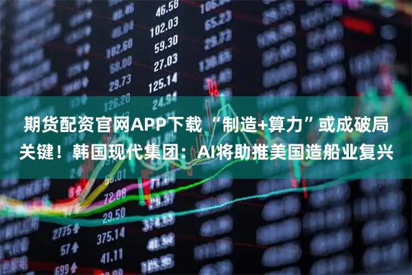 期货配资官网APP下载 “制造+算力”或成破局关键！韩国现代集团：AI将助推美国造船业复兴