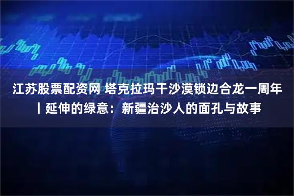 江苏股票配资网 塔克拉玛干沙漠锁边合龙一周年丨延伸的绿意：新疆治沙人的面孔与故事