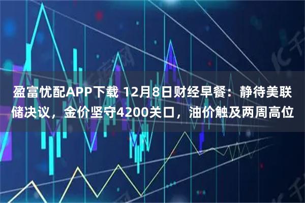 盈富忧配APP下载 12月8日财经早餐：静待美联储决议，金价坚守4200关口，油价触及两周高位