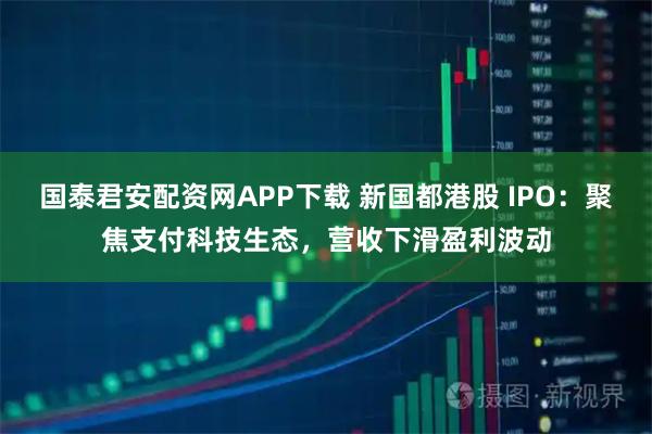国泰君安配资网APP下载 新国都港股 IPO：聚焦支付科技生态，营收下滑盈利波动