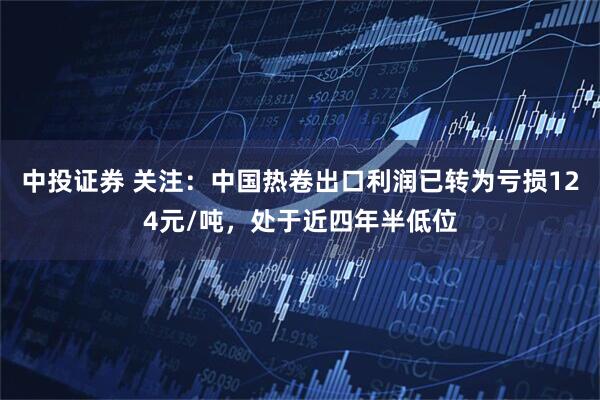中投证券 关注：中国热卷出口利润已转为亏损124元/吨，处于近四年半低位