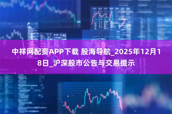 中祥网配资APP下载 股海导航_2025年12月18日_沪深股市公告与交易提示