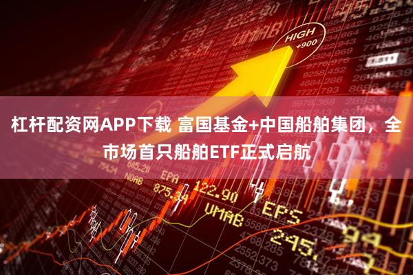杠杆配资网APP下载 富国基金+中国船舶集团，全市场首只船舶ETF正式启航