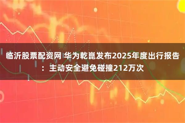 临沂股票配资网 华为乾崑发布2025年度出行报告：主动安全避免碰撞212万次