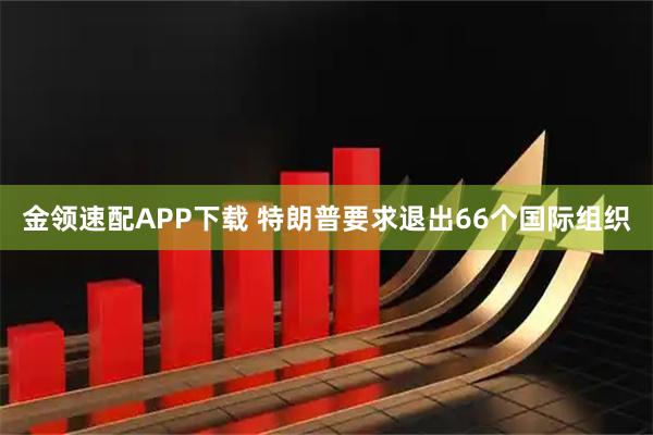 金领速配APP下载 特朗普要求退出66个国际组织