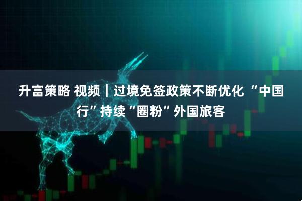 升富策略 视频｜过境免签政策不断优化 “中国行”持续“圈粉”外国旅客
