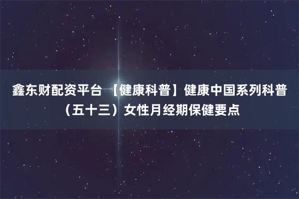 鑫东财配资平台 【健康科普】健康中国系列科普（五十三）女性月经期保健要点
