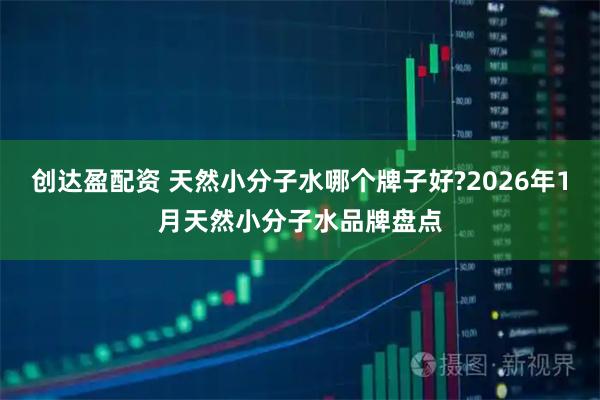 创达盈配资 天然小分子水哪个牌子好?2026年1月天然小分子水品牌盘点