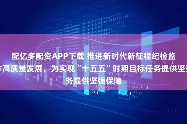 配亿多配资APP下载 推进新时代新征程纪检监察工作高质量发展，为实现“十五五”时期目标任务提供坚强保障