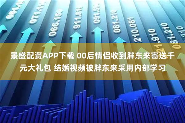 景盛配资APP下载 00后情侣收到胖东来寄送千元大礼包 结婚视频被胖东来采用内部学习