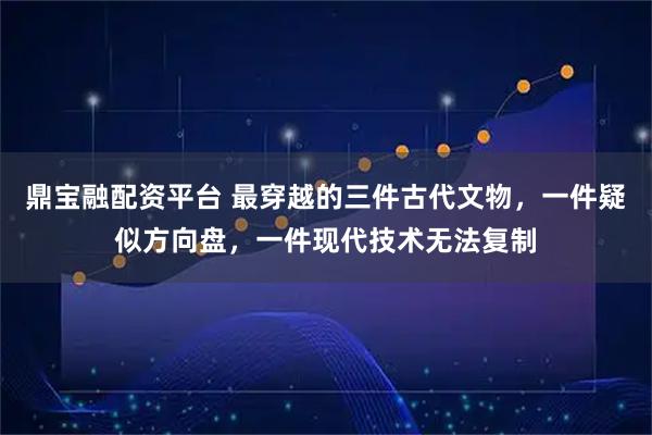 鼎宝融配资平台 最穿越的三件古代文物，一件疑似方向盘，一件现代技术无法复制