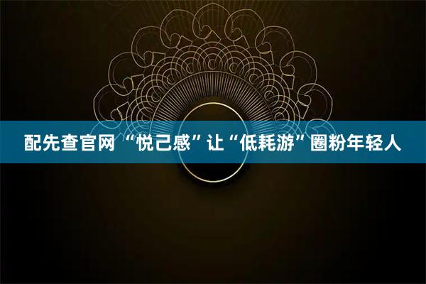 配先查官网 “悦己感”让“低耗游”圈粉年轻人