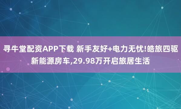 寻牛堂配资APP下载 新手友好+电力无忧!皓旅四驱新能源房车,29.98万开启旅居生活