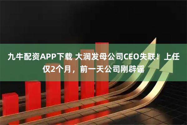 九牛配资APP下载 大润发母公司CEO失联！上任仅2个月，前一天公司刚辟谣
