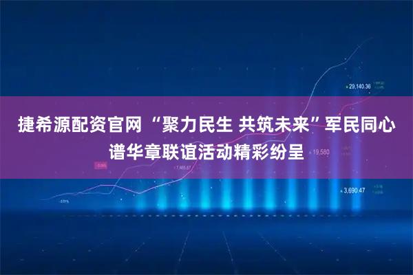 捷希源配资官网 “聚力民生 共筑未来”军民同心谱华章联谊活动精彩纷呈