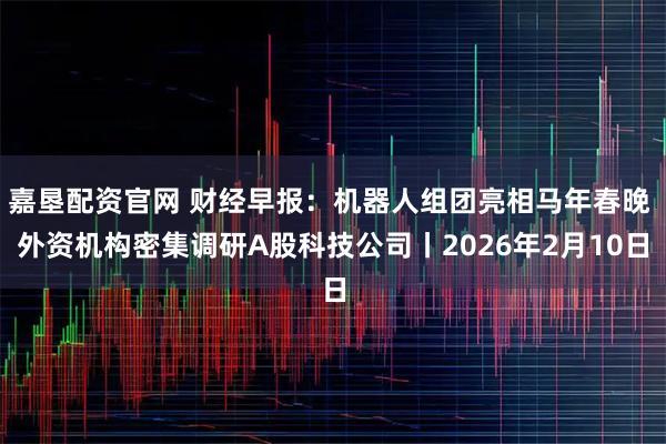 嘉垦配资官网 财经早报：机器人组团亮相马年春晚 外资机构密集调研A股科技公司丨2026年2月10日