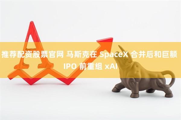 推荐配资股票官网 马斯克在 SpaceX 合并后和巨额 IPO 前重组 xAI
