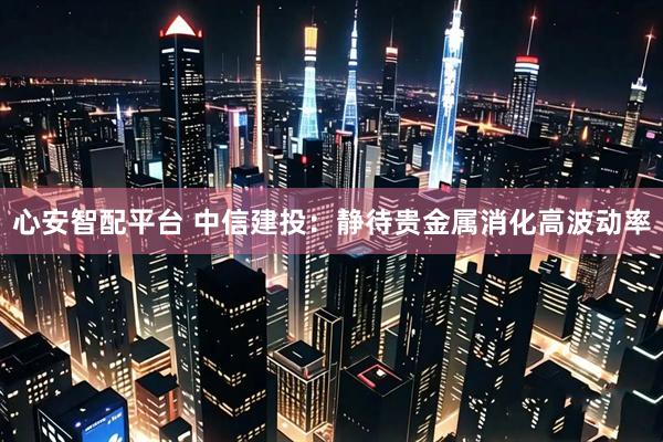 心安智配平台 中信建投：静待贵金属消化高波动率