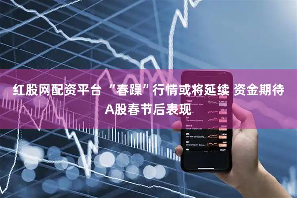 红股网配资平台 “春躁”行情或将延续 资金期待A股春节后表现