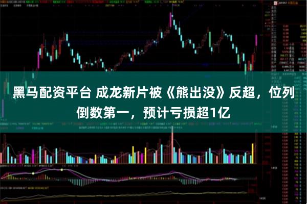 黑马配资平台 成龙新片被《熊出没》反超，位列倒数第一，预计亏损超1亿