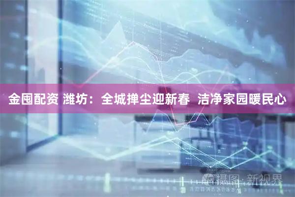 金囤配资 潍坊：全城掸尘迎新春  洁净家园暖民心