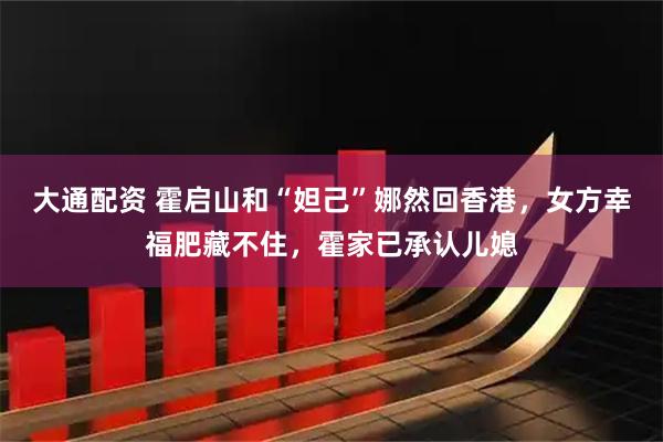 大通配资 霍启山和“妲己”娜然回香港，女方幸福肥藏不住，霍家已承认儿媳