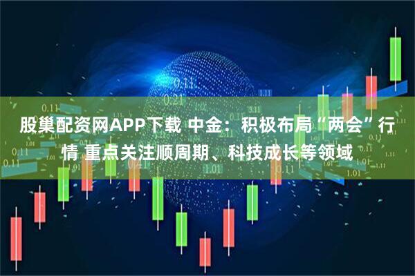 股巢配资网APP下载 中金：积极布局“两会”行情 重点关注顺周期、科技成长等领域