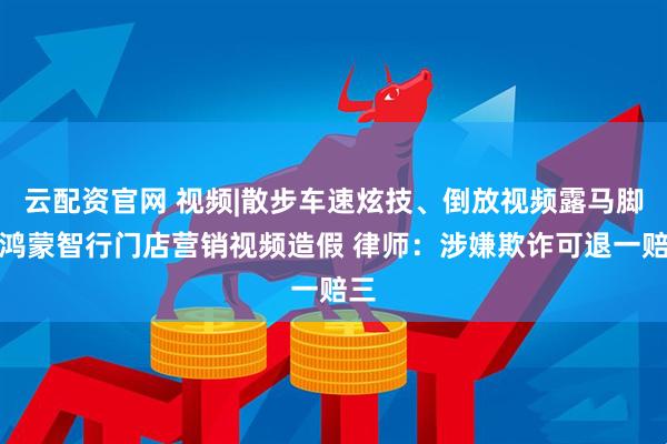 云配资官网 视频|散步车速炫技、倒放视频露马脚，鸿蒙智行门店营销视频造假 律师：涉嫌欺诈可退一赔三