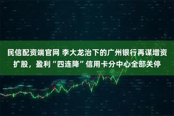 民信配资端官网 李大龙治下的广州银行再谋增资扩股，盈利“四连降”信用卡分中心全部关停