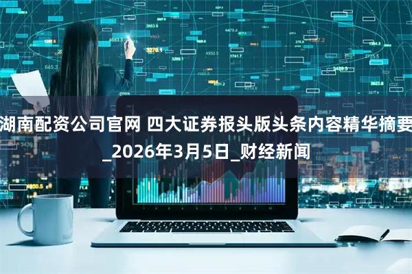 湖南配资公司官网 四大证券报头版头条内容精华摘要_2026年3月5日_财经新闻